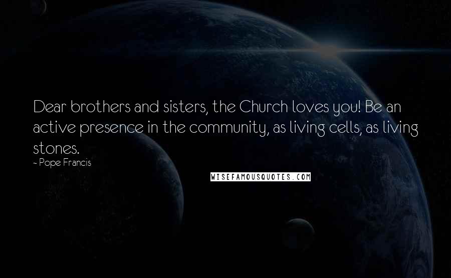 Pope Francis Quotes: Dear brothers and sisters, the Church loves you! Be an active presence in the community, as living cells, as living stones.