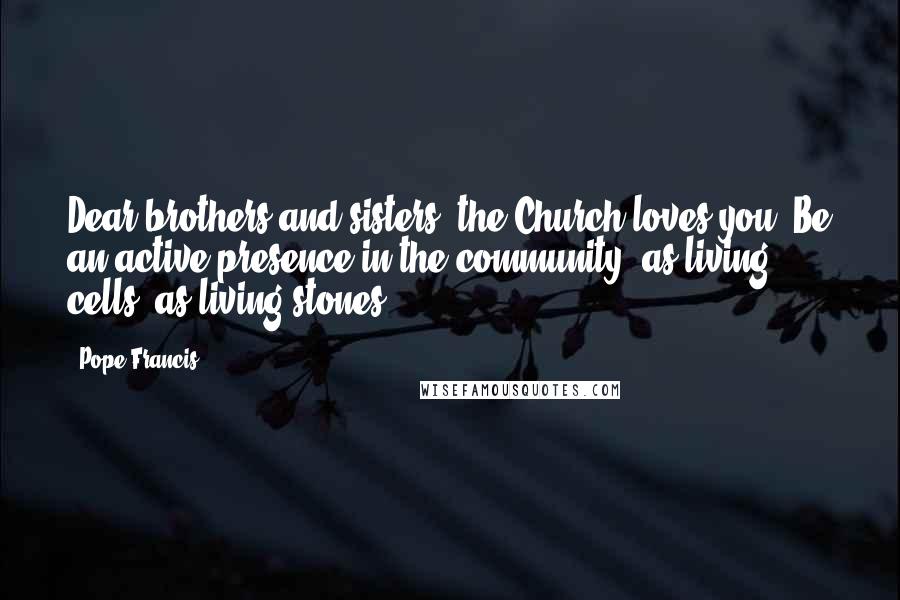 Pope Francis Quotes: Dear brothers and sisters, the Church loves you! Be an active presence in the community, as living cells, as living stones.