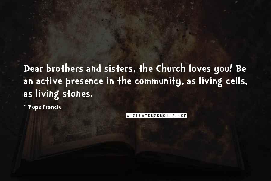 Pope Francis Quotes: Dear brothers and sisters, the Church loves you! Be an active presence in the community, as living cells, as living stones.