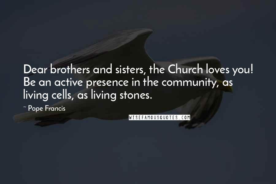 Pope Francis Quotes: Dear brothers and sisters, the Church loves you! Be an active presence in the community, as living cells, as living stones.