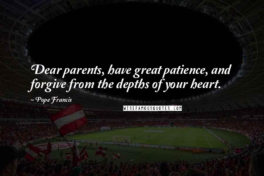 Pope Francis Quotes: Dear parents, have great patience, and forgive from the depths of your heart.