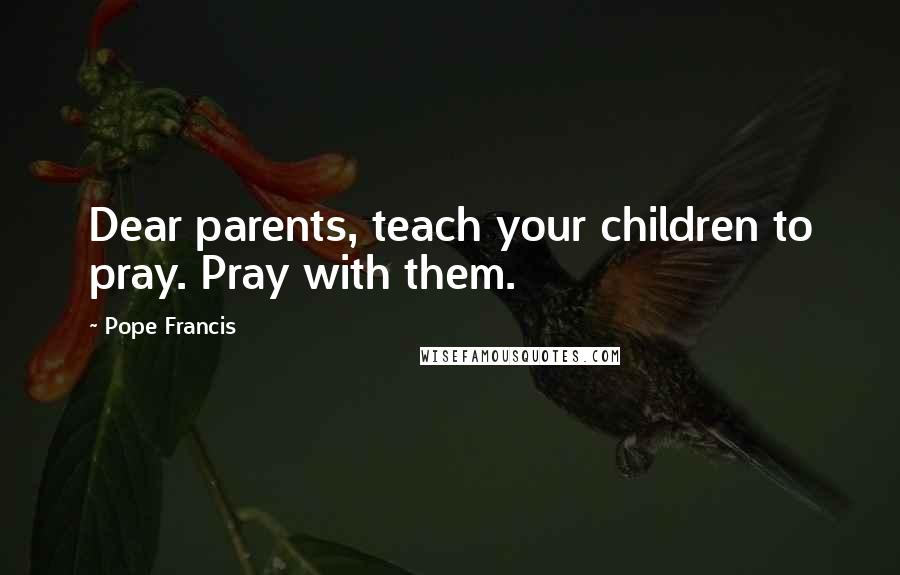 Pope Francis Quotes: Dear parents, teach your children to pray. Pray with them.