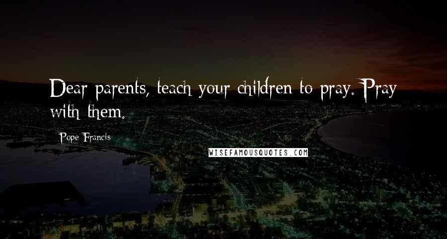 Pope Francis Quotes: Dear parents, teach your children to pray. Pray with them.
