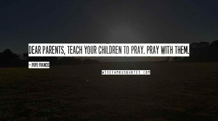 Pope Francis Quotes: Dear parents, teach your children to pray. Pray with them.