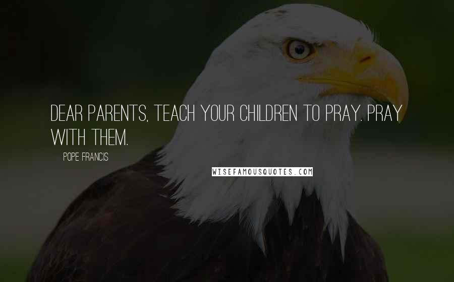 Pope Francis Quotes: Dear parents, teach your children to pray. Pray with them.
