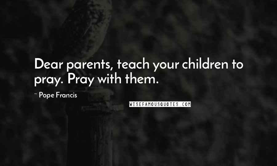 Pope Francis Quotes: Dear parents, teach your children to pray. Pray with them.