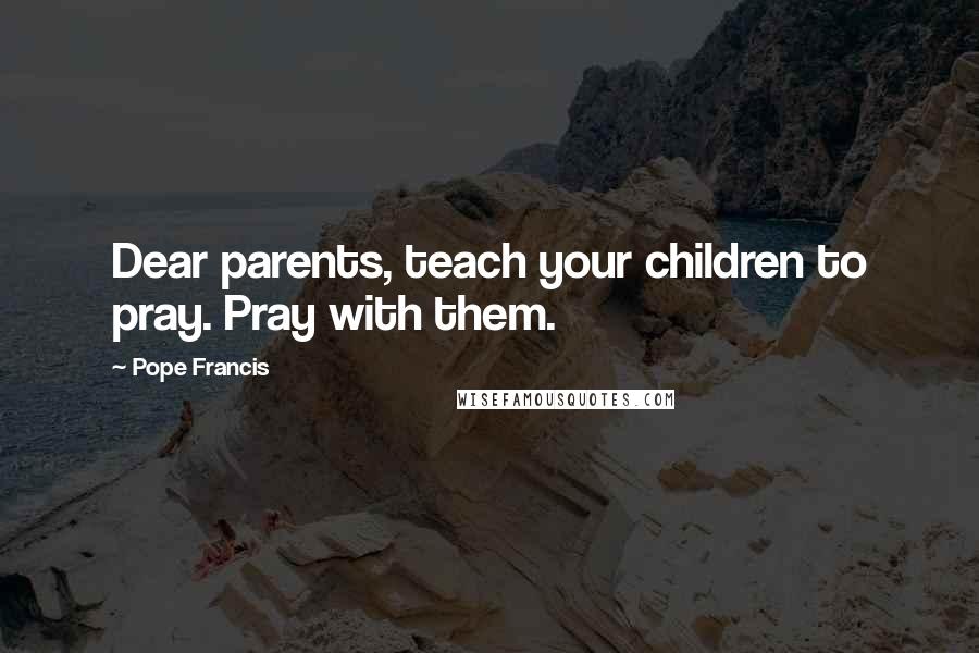 Pope Francis Quotes: Dear parents, teach your children to pray. Pray with them.