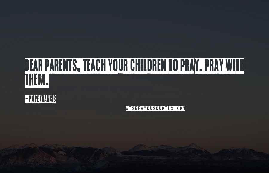Pope Francis Quotes: Dear parents, teach your children to pray. Pray with them.