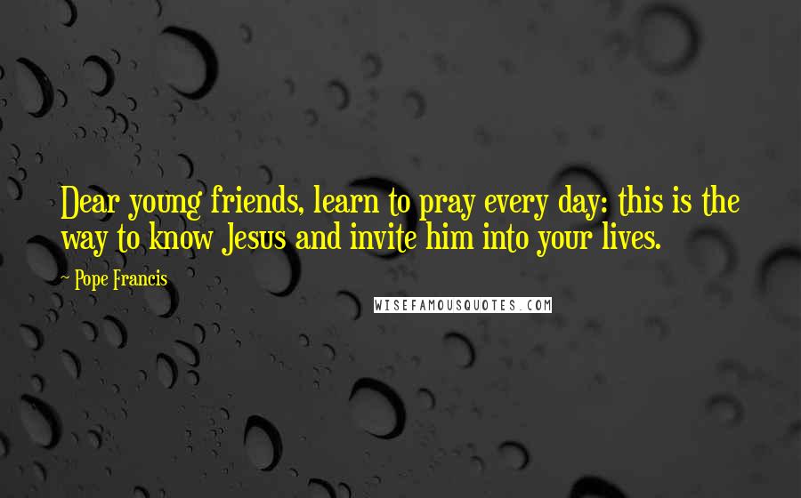 Pope Francis Quotes: Dear young friends, learn to pray every day: this is the way to know Jesus and invite him into your lives.