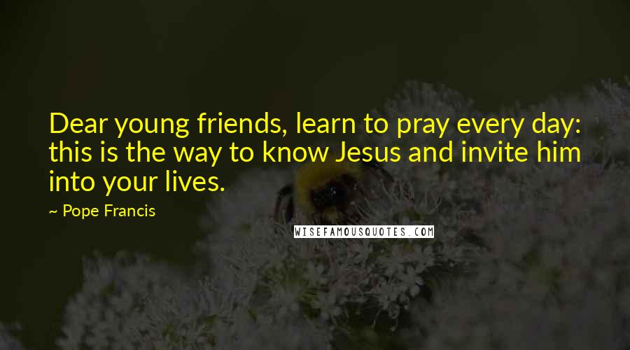 Pope Francis Quotes: Dear young friends, learn to pray every day: this is the way to know Jesus and invite him into your lives.