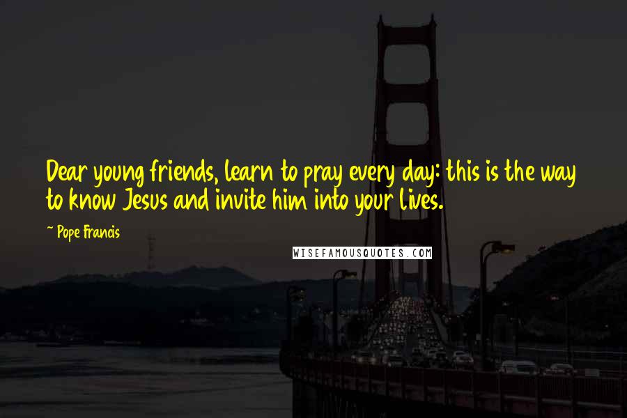 Pope Francis Quotes: Dear young friends, learn to pray every day: this is the way to know Jesus and invite him into your lives.