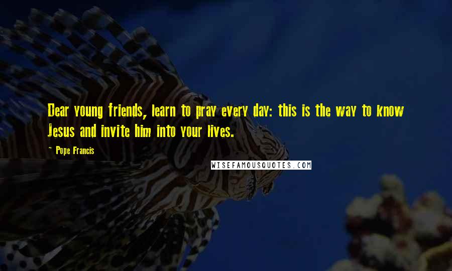 Pope Francis Quotes: Dear young friends, learn to pray every day: this is the way to know Jesus and invite him into your lives.