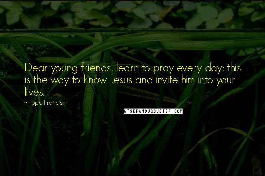 Pope Francis Quotes: Dear young friends, learn to pray every day: this is the way to know Jesus and invite him into your lives.