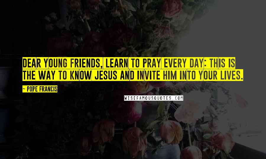 Pope Francis Quotes: Dear young friends, learn to pray every day: this is the way to know Jesus and invite him into your lives.