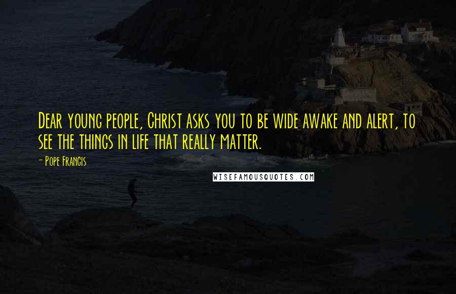 Pope Francis Quotes: Dear young people, Christ asks you to be wide awake and alert, to see the things in life that really matter.