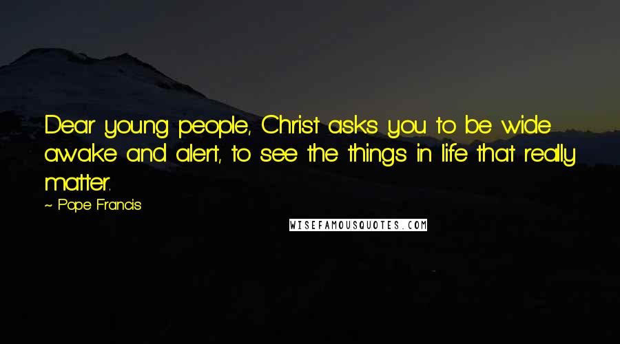 Pope Francis Quotes: Dear young people, Christ asks you to be wide awake and alert, to see the things in life that really matter.