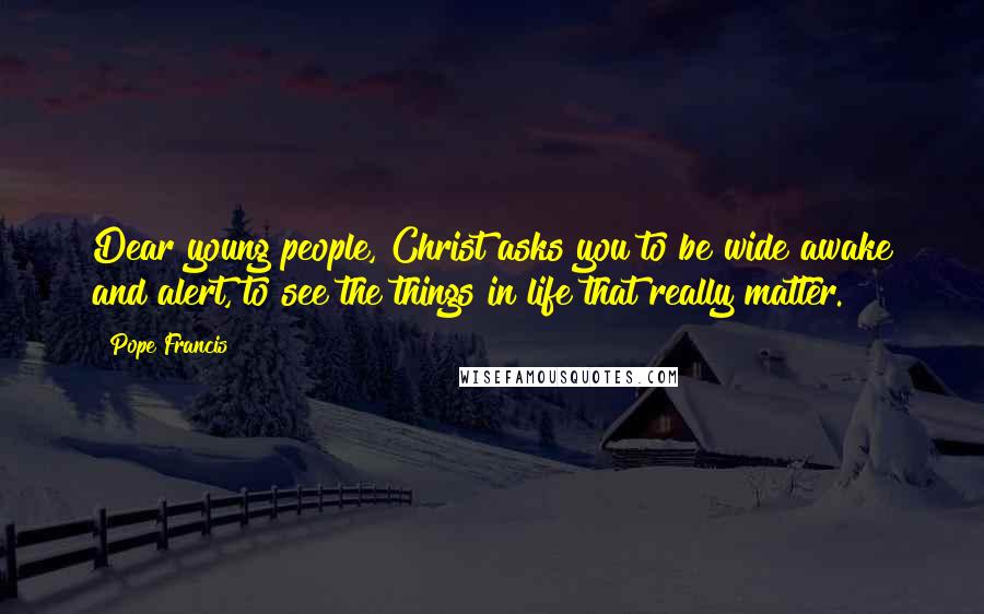 Pope Francis Quotes: Dear young people, Christ asks you to be wide awake and alert, to see the things in life that really matter.