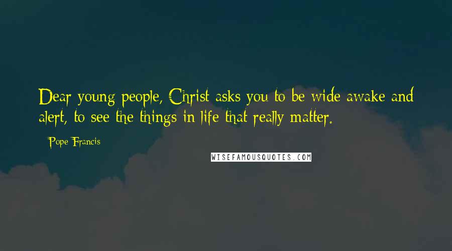Pope Francis Quotes: Dear young people, Christ asks you to be wide awake and alert, to see the things in life that really matter.