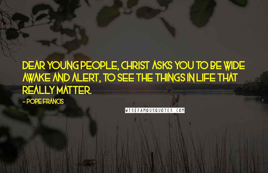 Pope Francis Quotes: Dear young people, Christ asks you to be wide awake and alert, to see the things in life that really matter.