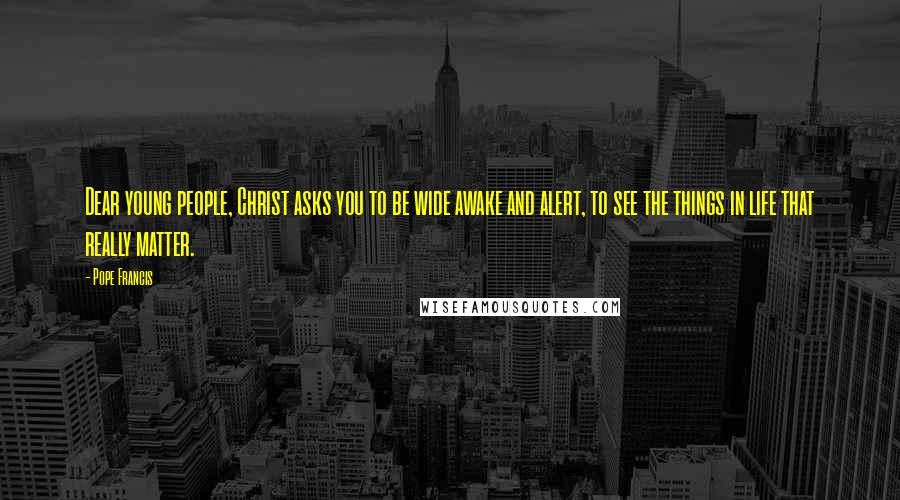 Pope Francis Quotes: Dear young people, Christ asks you to be wide awake and alert, to see the things in life that really matter.