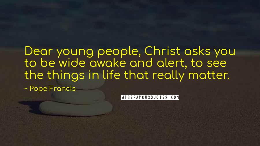 Pope Francis Quotes: Dear young people, Christ asks you to be wide awake and alert, to see the things in life that really matter.