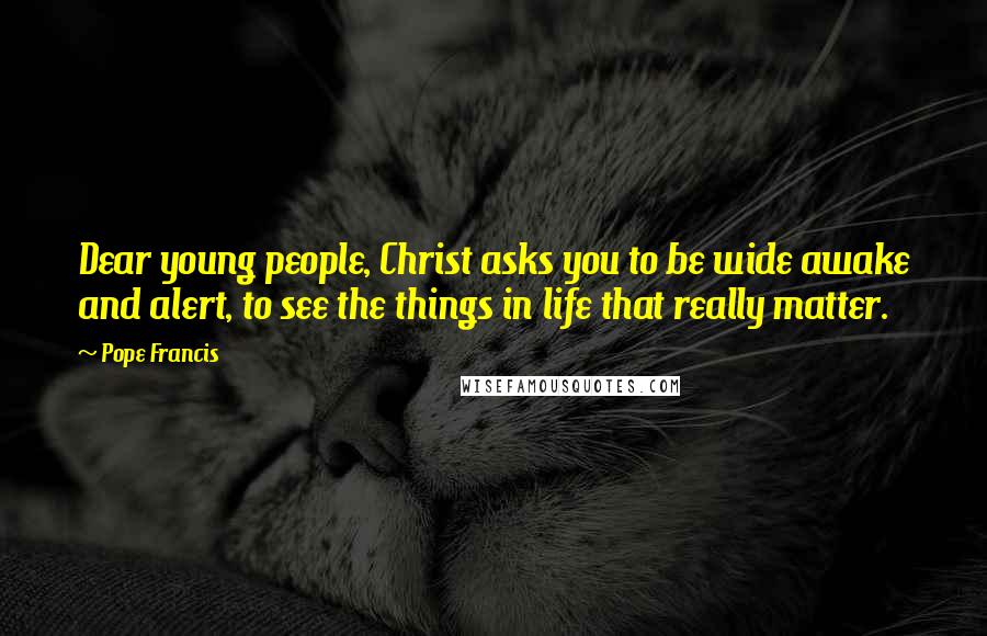 Pope Francis Quotes: Dear young people, Christ asks you to be wide awake and alert, to see the things in life that really matter.