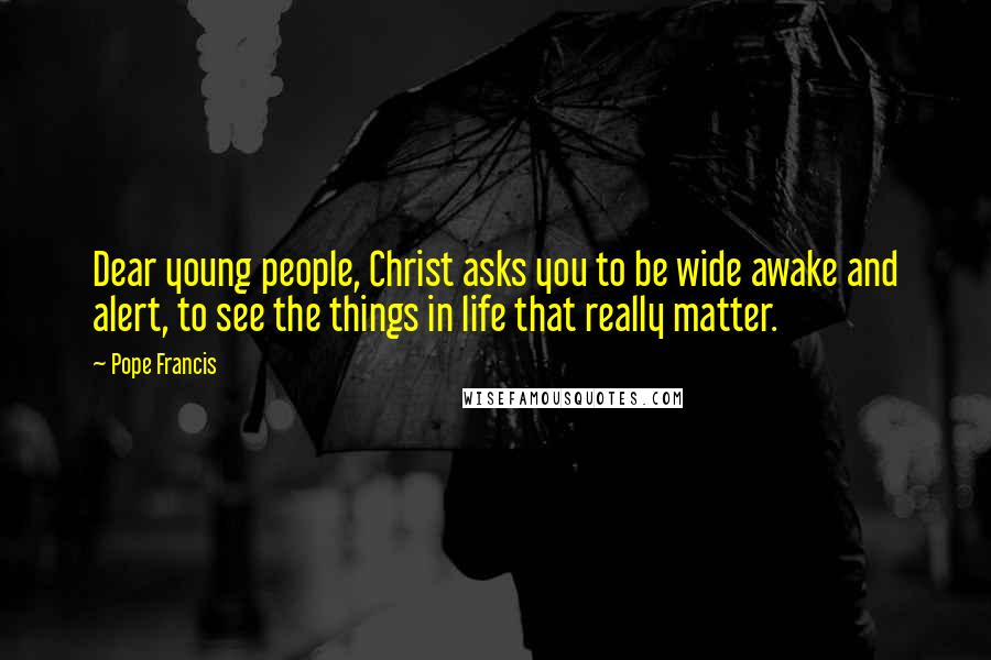 Pope Francis Quotes: Dear young people, Christ asks you to be wide awake and alert, to see the things in life that really matter.