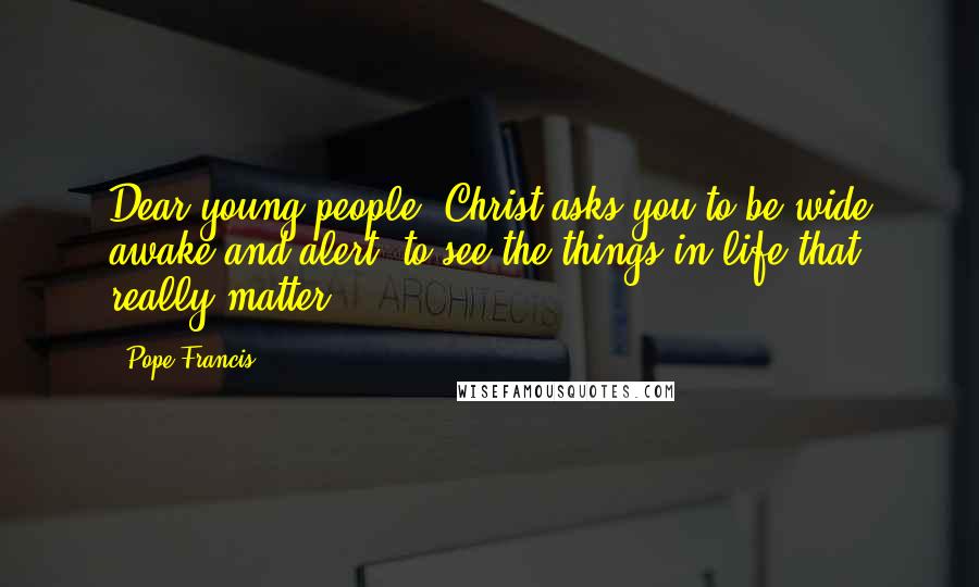 Pope Francis Quotes: Dear young people, Christ asks you to be wide awake and alert, to see the things in life that really matter.