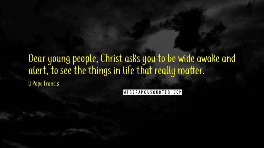 Pope Francis Quotes: Dear young people, Christ asks you to be wide awake and alert, to see the things in life that really matter.