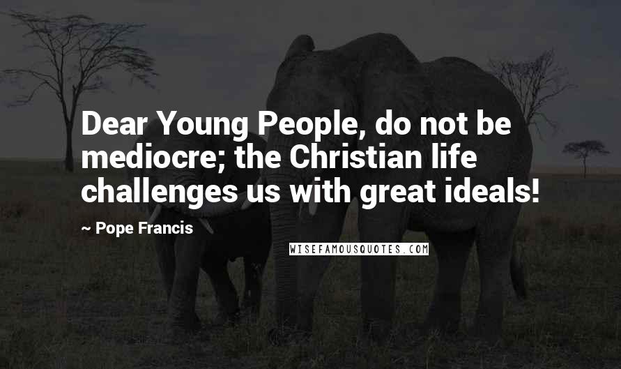 Pope Francis Quotes: Dear Young People, do not be mediocre; the Christian life challenges us with great ideals!