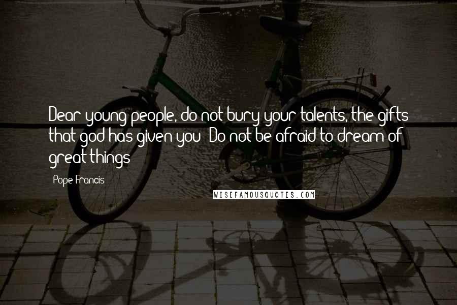 Pope Francis Quotes: Dear young people, do not bury your talents, the gifts that god has given you! Do not be afraid to dream of great things!
