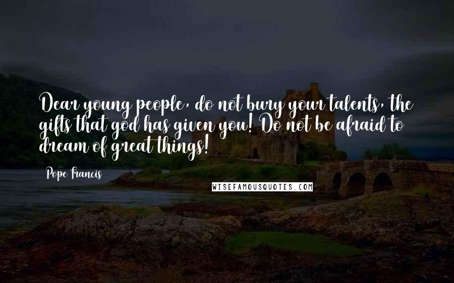 Pope Francis Quotes: Dear young people, do not bury your talents, the gifts that god has given you! Do not be afraid to dream of great things!