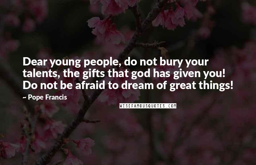 Pope Francis Quotes: Dear young people, do not bury your talents, the gifts that god has given you! Do not be afraid to dream of great things!