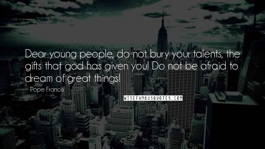 Pope Francis Quotes: Dear young people, do not bury your talents, the gifts that god has given you! Do not be afraid to dream of great things!