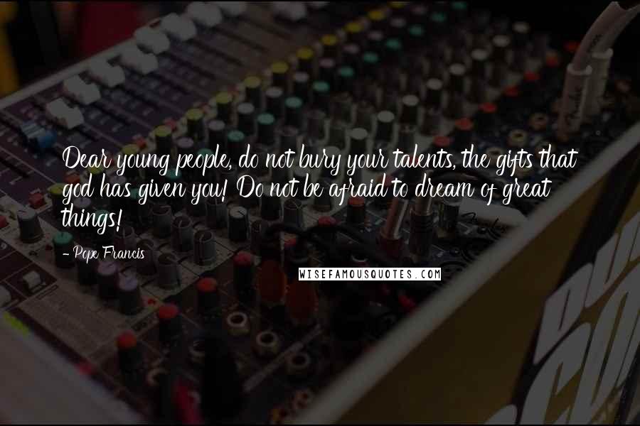 Pope Francis Quotes: Dear young people, do not bury your talents, the gifts that god has given you! Do not be afraid to dream of great things!