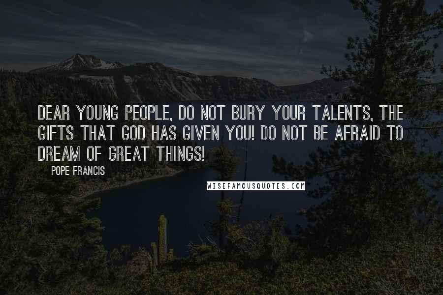 Pope Francis Quotes: Dear young people, do not bury your talents, the gifts that god has given you! Do not be afraid to dream of great things!