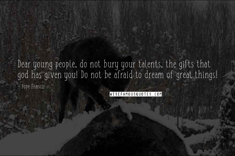 Pope Francis Quotes: Dear young people, do not bury your talents, the gifts that god has given you! Do not be afraid to dream of great things!