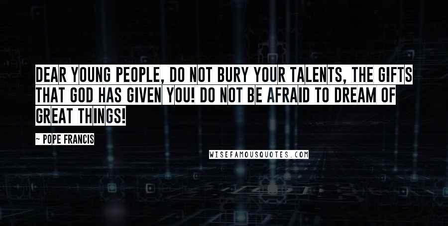 Pope Francis Quotes: Dear young people, do not bury your talents, the gifts that god has given you! Do not be afraid to dream of great things!