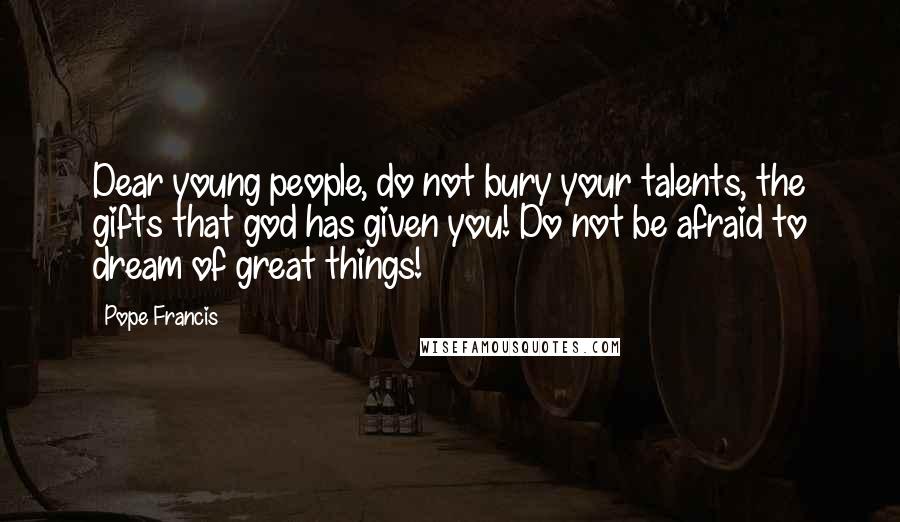 Pope Francis Quotes: Dear young people, do not bury your talents, the gifts that god has given you! Do not be afraid to dream of great things!
