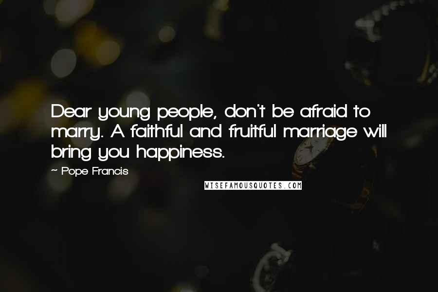 Pope Francis Quotes: Dear young people, don't be afraid to marry. A faithful and fruitful marriage will bring you happiness.