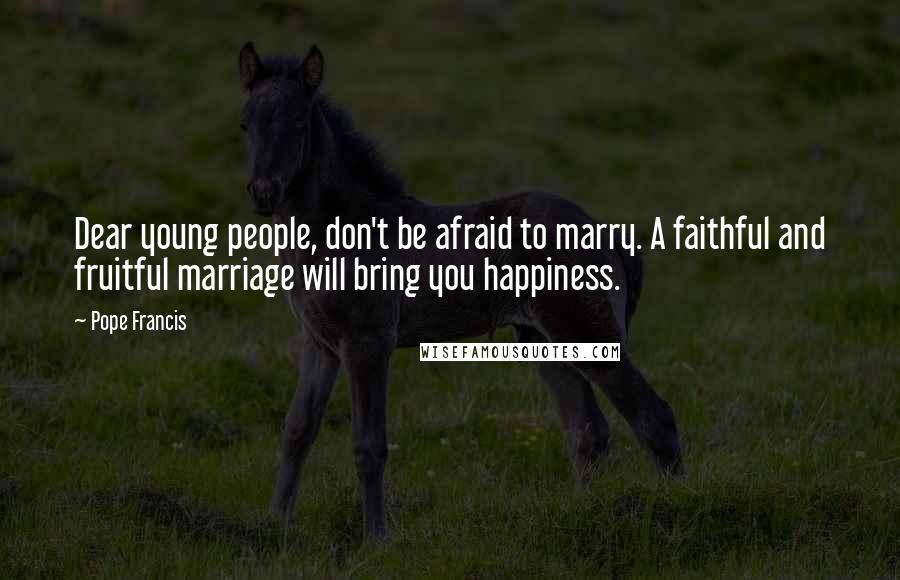 Pope Francis Quotes: Dear young people, don't be afraid to marry. A faithful and fruitful marriage will bring you happiness.