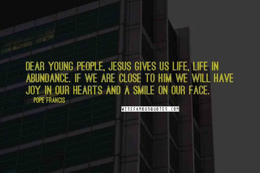 Pope Francis Quotes: Dear young people, Jesus gives us life, life in abundance. If we are close to him we will have joy in our hearts and a smile on our face.