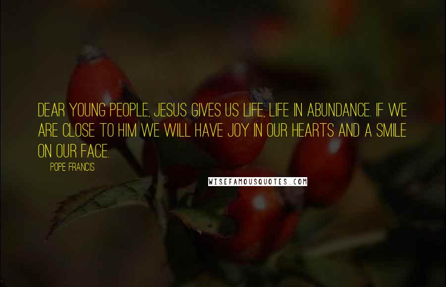 Pope Francis Quotes: Dear young people, Jesus gives us life, life in abundance. If we are close to him we will have joy in our hearts and a smile on our face.