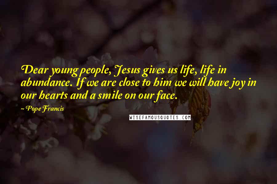 Pope Francis Quotes: Dear young people, Jesus gives us life, life in abundance. If we are close to him we will have joy in our hearts and a smile on our face.