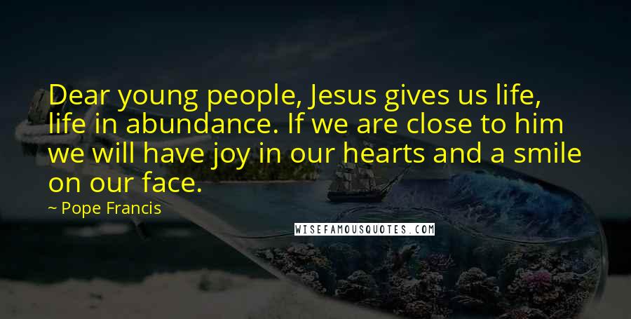 Pope Francis Quotes: Dear young people, Jesus gives us life, life in abundance. If we are close to him we will have joy in our hearts and a smile on our face.