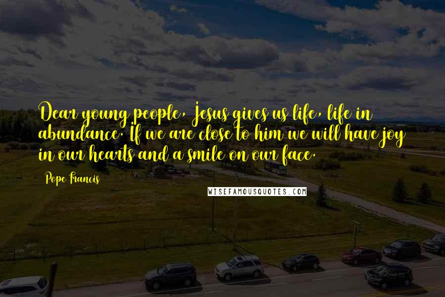 Pope Francis Quotes: Dear young people, Jesus gives us life, life in abundance. If we are close to him we will have joy in our hearts and a smile on our face.