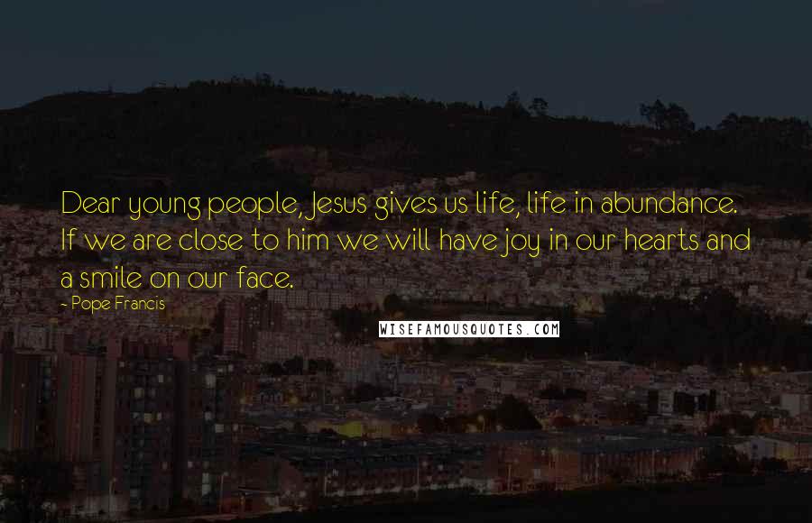 Pope Francis Quotes: Dear young people, Jesus gives us life, life in abundance. If we are close to him we will have joy in our hearts and a smile on our face.