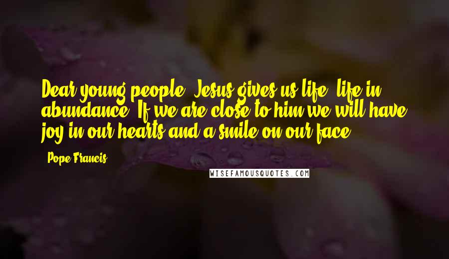 Pope Francis Quotes: Dear young people, Jesus gives us life, life in abundance. If we are close to him we will have joy in our hearts and a smile on our face.