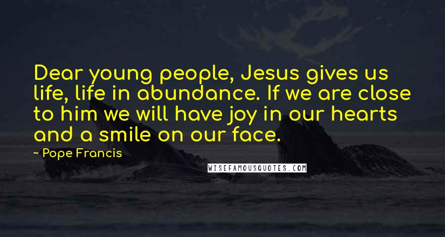 Pope Francis Quotes: Dear young people, Jesus gives us life, life in abundance. If we are close to him we will have joy in our hearts and a smile on our face.