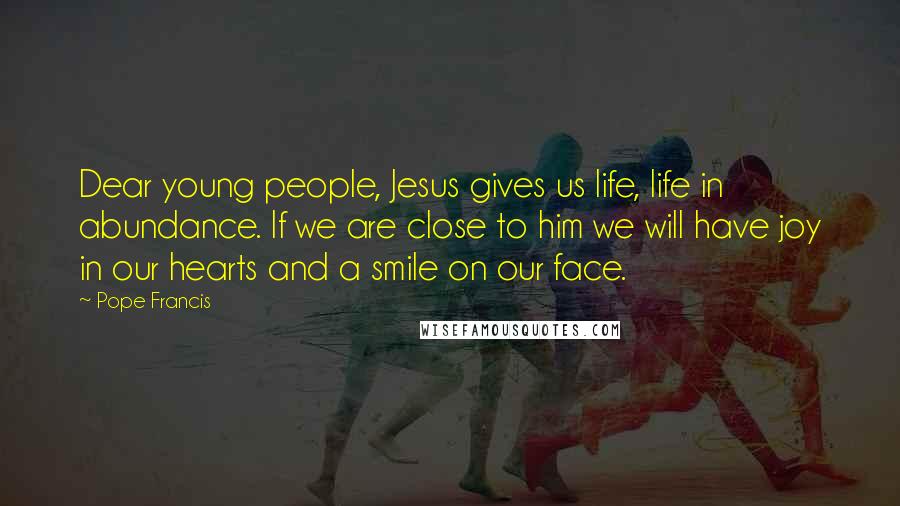 Pope Francis Quotes: Dear young people, Jesus gives us life, life in abundance. If we are close to him we will have joy in our hearts and a smile on our face.